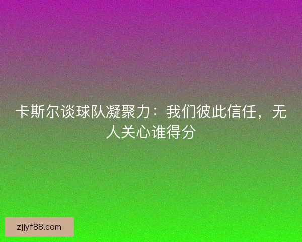 卡斯尔谈球队凝聚力：我们彼此信任，无人关心谁得分