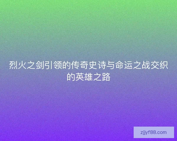 烈火之剑引领的传奇史诗与命运之战交织的英雄之路