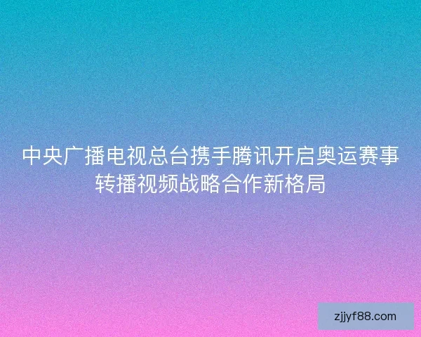 中央广播电视总台携手腾讯开启奥运赛事转播视频战略合作新格局