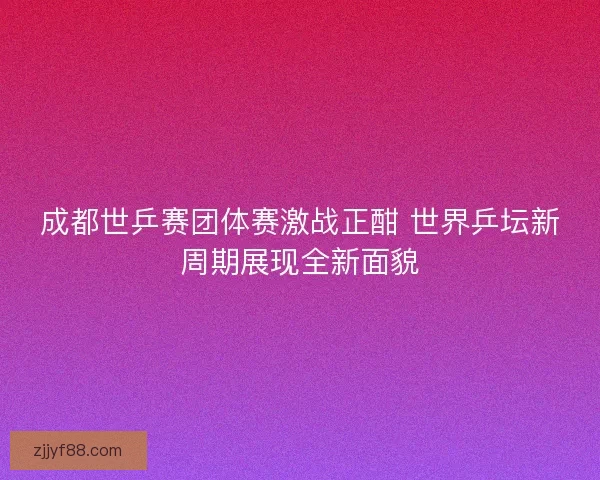 成都世乒赛团体赛激战正酣 世界乒坛新周期展现全新面貌