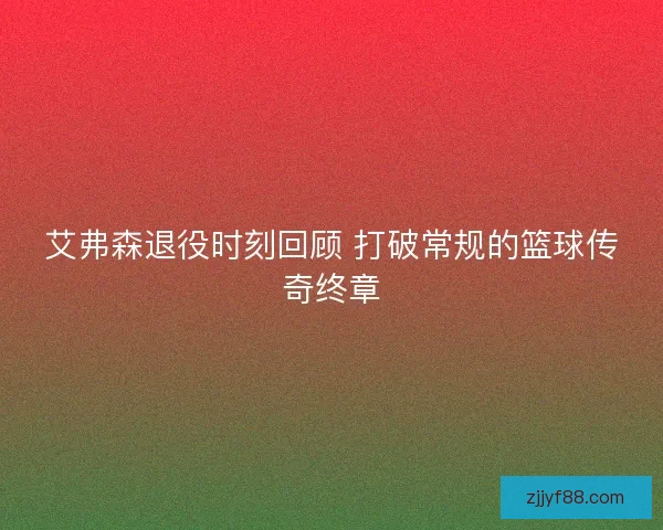 艾弗森退役时刻回顾 打破常规的篮球传奇终章 艾弗森退役时刻回顾 打破常规的篮球传奇终章
