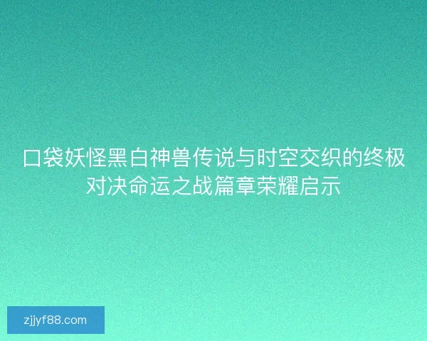 口袋妖怪黑白神兽传说与时空交织的终极对决命运之战篇章荣耀启示