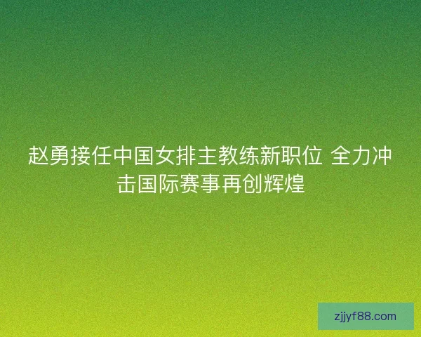 赵勇接任中国女排主教练新职位 全力冲击国际赛事再创辉煌