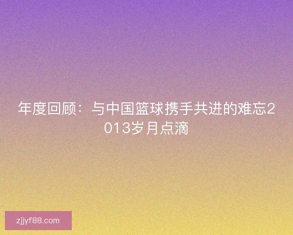 年度回顾:与中国篮球携手共进的难忘2013岁月点滴 年度回顾:与中国篮球携手共进的难忘2013岁月点滴