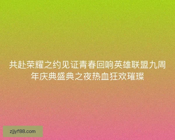 共赴荣耀之约见证青春回响英雄联盟九周年庆典盛典之夜热血狂欢璀璨