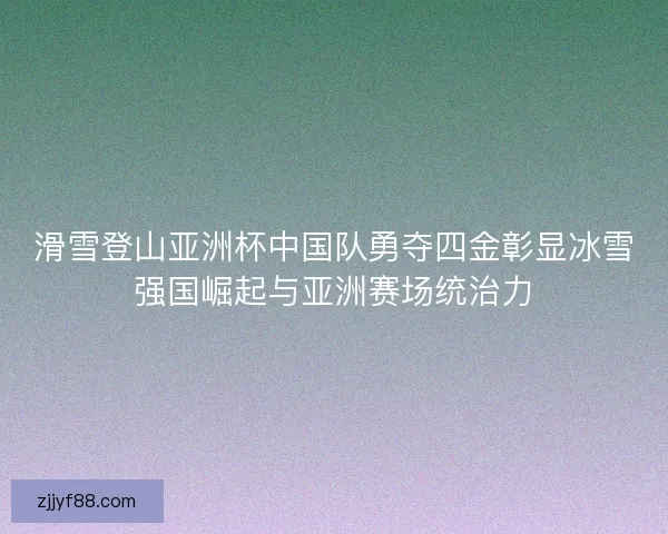 滑雪登山亚洲杯中国队勇夺四金彰显冰雪强国崛起与亚洲赛场统治力
