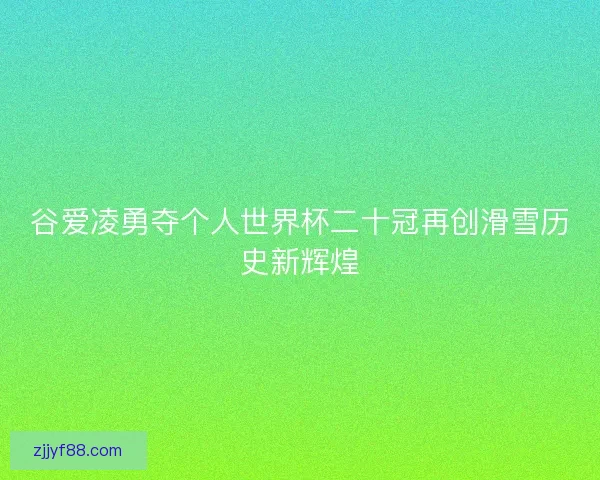 谷爱凌勇夺个人世界杯二十冠再创滑雪历史新辉煌