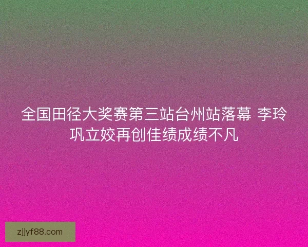全国田径大奖赛第三站台州站落幕 李玲巩立姣再创佳绩成绩不凡