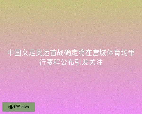 中国女足奥运首战确定将在宫城体育场举行赛程公布引发关注