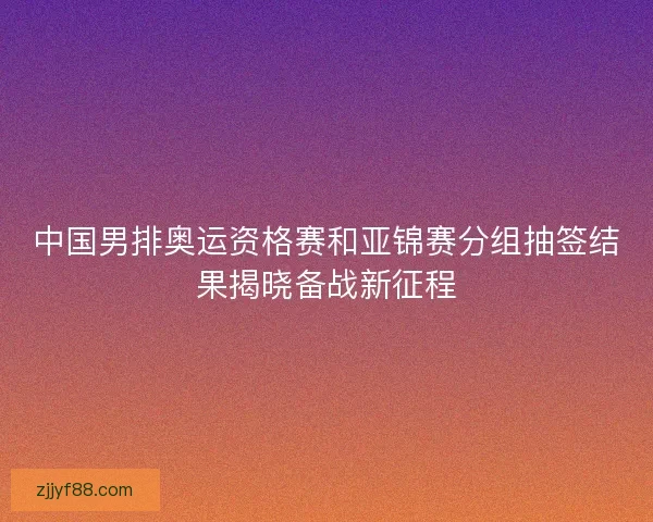 中国男排奥运资格赛和亚锦赛分组抽签结果揭晓备战新征程