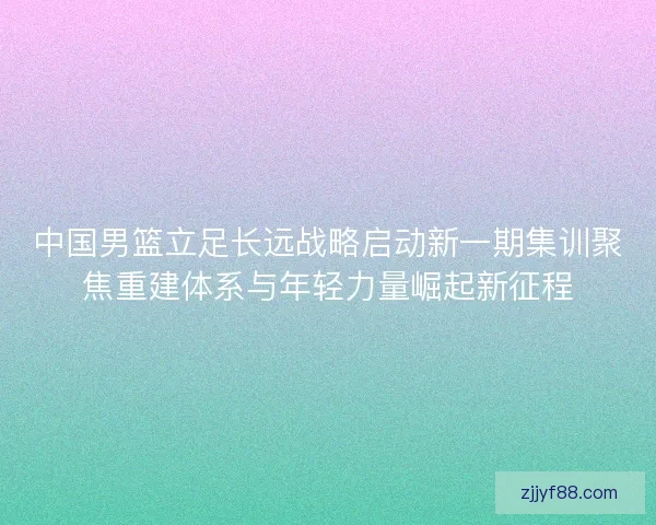 中国男篮立足长远战略启动新一期集训聚焦重建体系与年轻力量崛起新征程 中国男篮立足长远战略启动新一期集训聚焦重建体系与年轻力量崛起新征程