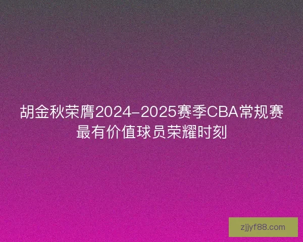 胡金秋荣膺2024-2025赛季CBA常规赛最有价值球员荣耀时刻 胡金秋荣膺2024-2025赛季CBA常规赛最有价值球员荣耀时刻