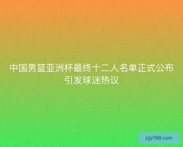 中国男篮亚洲杯最终十二人名单正式公布引发球迷热议 中国男篮亚洲杯最终十二人名单正式公布引发球迷热议